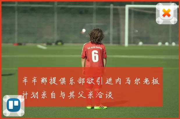 辛辛那提俱乐部欲引进内马尔老板计划亲自与其父亲洽谈