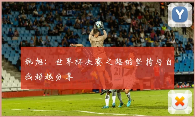 韩旭：世界杯决赛之路的坚持与自我超越分享