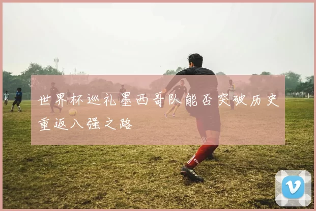 世界杯巡礼墨西哥队能否突破历史重返八强之路
