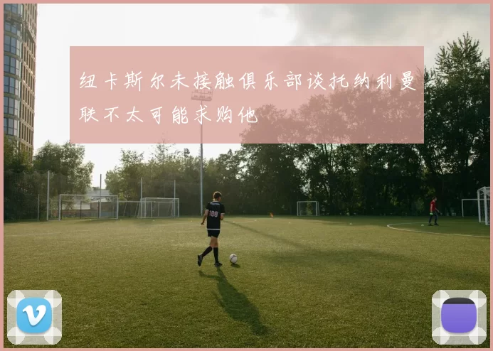 纽卡斯尔未接触俱乐部谈托纳利曼联不太可能求购他