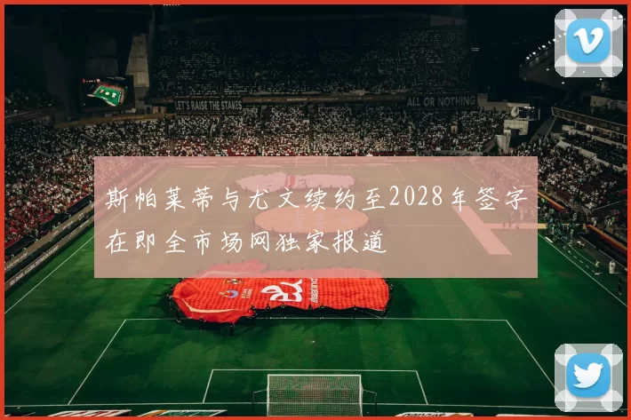 斯帕莱蒂与尤文续约至2028年签字在即全市场网独家报道