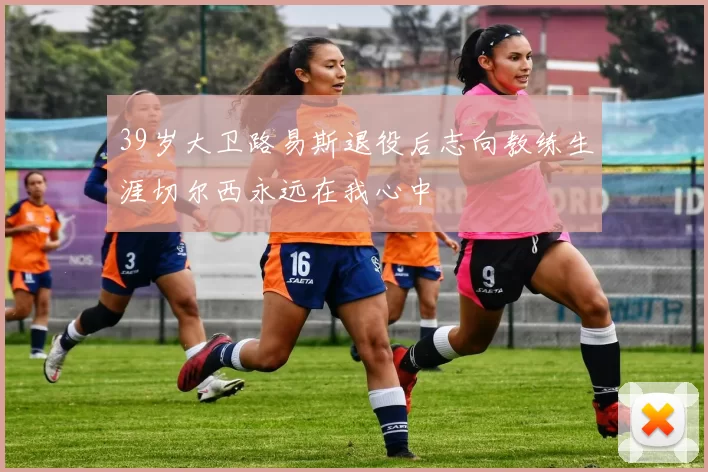 39岁大卫路易斯退役后志向教练生涯切尔西永远在我心中