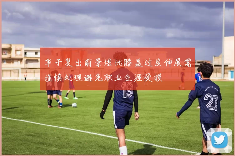华子复出前景堪忧膝盖过度伸展需谨慎处理避免职业生涯受损