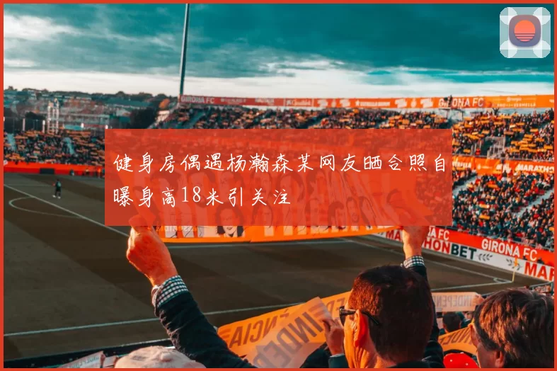 健身房偶遇杨瀚森某网友晒合照自曝身高18米引关注