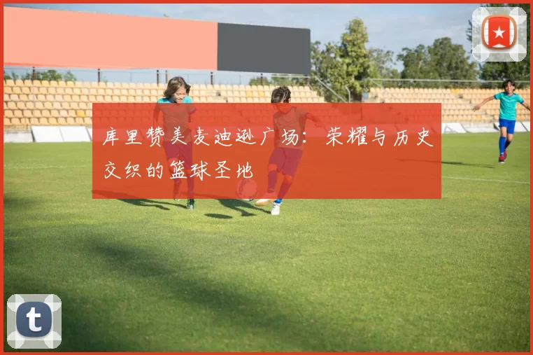 库里赞美麦迪逊广场：荣耀与历史交织的篮球圣地