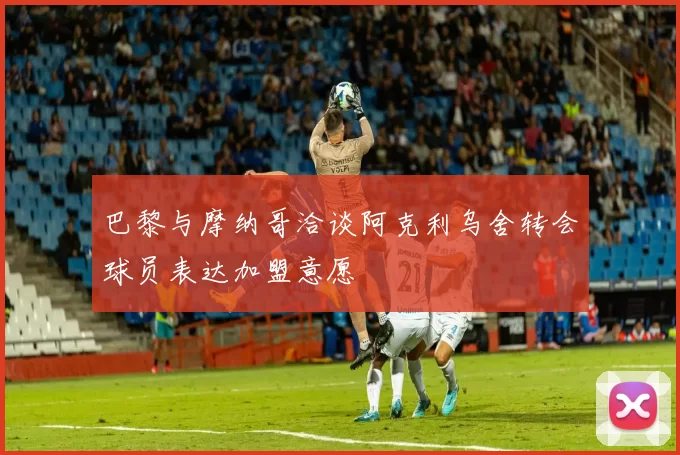 巴黎与摩纳哥洽谈阿克利乌舍转会球员表达加盟意愿