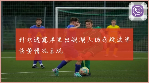 科尔透露库里出战湖人仍存疑波津伤势情况乐观