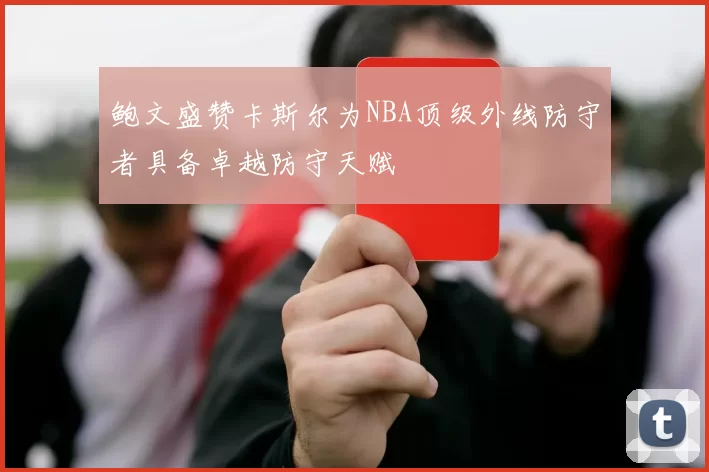 鲍文盛赞卡斯尔为NBA顶级外线防守者具备卓越防守天赋