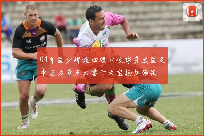 04年国少辉煌回顾六位球员成国足中坚力量王大雷于大宝杨旭领衔