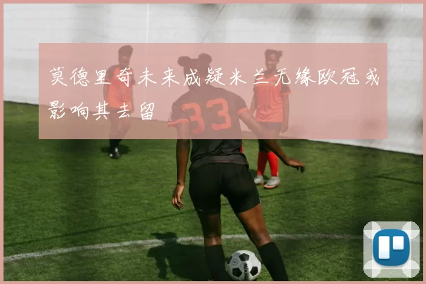 莫德里奇未来成疑米兰无缘欧冠或影响其去留