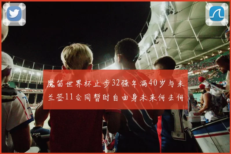 魔笛世界杯止步32强年满40岁与米兰签11合同暂时自由身未来何去何从