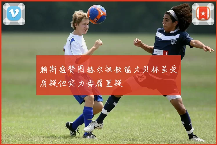 赖斯盛赞图赫尔执教能力贝林虽受质疑但实力毋庸置疑