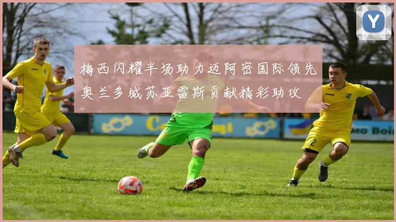 梅西闪耀半场助力迈阿密国际领先奥兰多城苏亚雷斯贡献精彩助攻