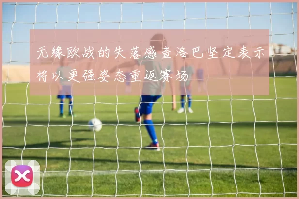 无缘欧战的失落感查洛巴坚定表示将以更强姿态重返赛场