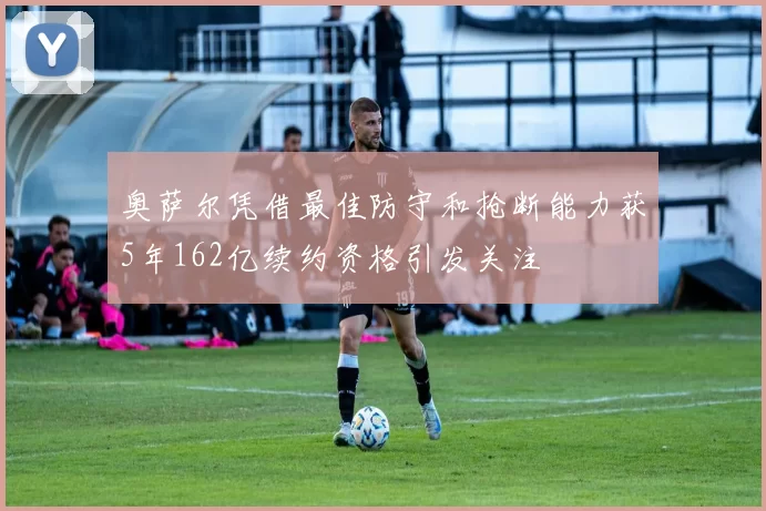 奥萨尔凭借最佳防守和抢断能力获5年162亿续约资格引发关注