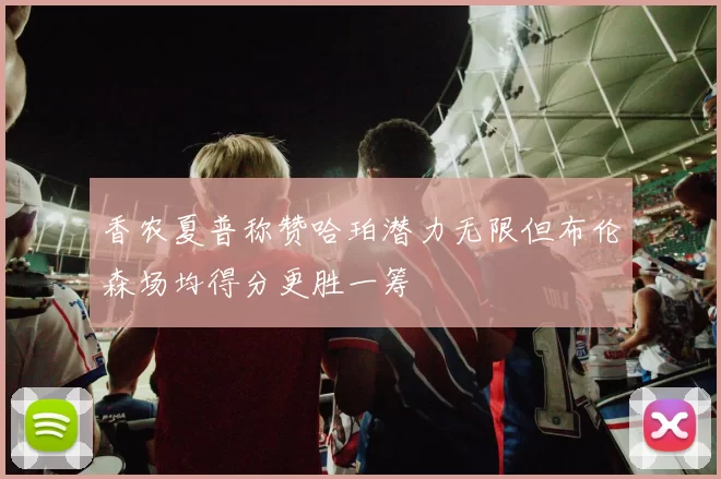 香农夏普称赞哈珀潜力无限但布伦森场均得分更胜一筹