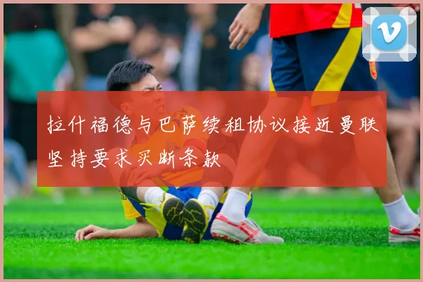 拉什福德与巴萨续租协议接近曼联坚持要求买断条款