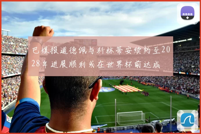 巴媒报道德佩与科林蒂安续约至2028年进展顺利或在世界杯前达成