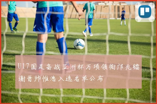U17国足备战亚洲杯万项领衔邝兆镭谢晋帅惟浩入选名单公布