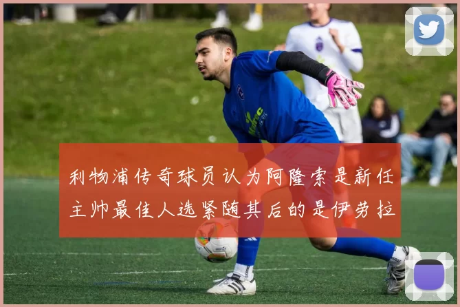 利物浦传奇球员认为阿隆索是新任主帅最佳人选紧随其后的是伊劳拉