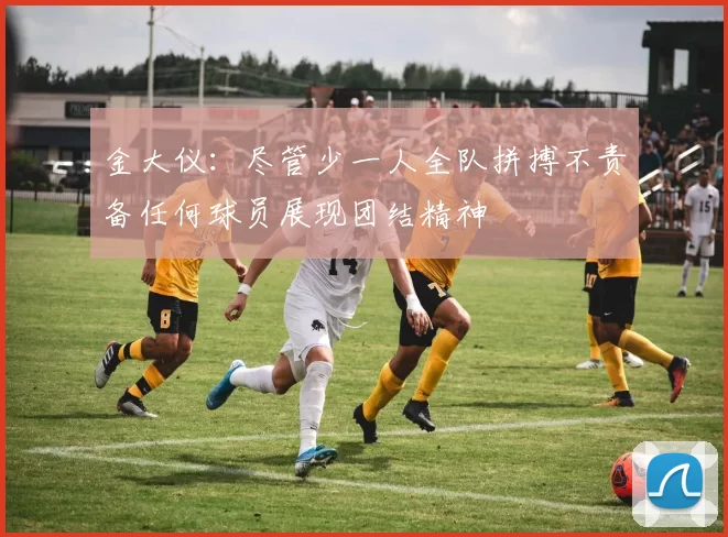 金大仪：尽管少一人全队拼搏不责备任何球员展现团结精神