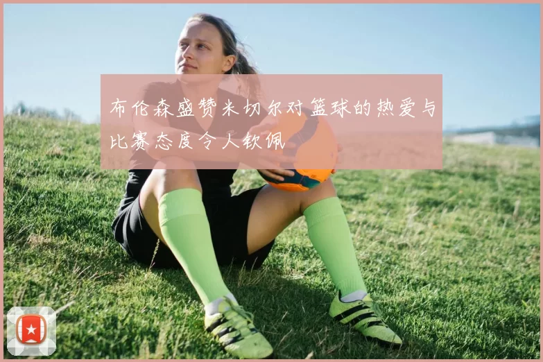 布伦森盛赞米切尔对篮球的热爱与比赛态度令人钦佩