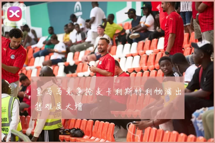皇马马竞争抢麦卡利斯特利物浦出售难度大增