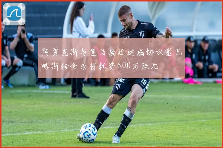 阿贾克斯与皇马接近达成协议塞巴略斯转会或将耗资600万欧元
